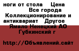 ноги от стола. › Цена ­ 12 000 - Все города Коллекционирование и антиквариат » Другое   . Ямало-Ненецкий АО,Губкинский г.